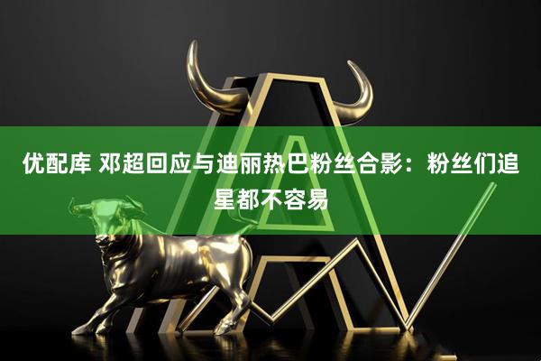 优配库 邓超回应与迪丽热巴粉丝合影：粉丝们追星都不容易