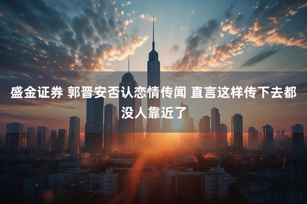 盛金证券 郭晋安否认恋情传闻 直言这样传下去都没人靠近了