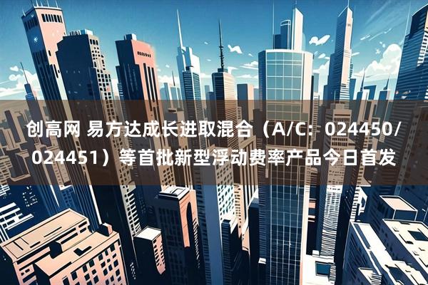 创高网 易方达成长进取混合（A/C：024450/024451）等首批新型浮动费率产品今日首发