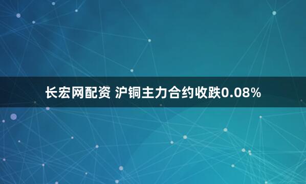 长宏网配资 沪铜主力合约收跌0.08%