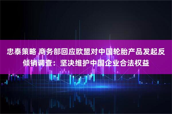 忠泰策略 商务部回应欧盟对中国轮胎产品发起反倾销调查：坚决维护中国企业合法权益