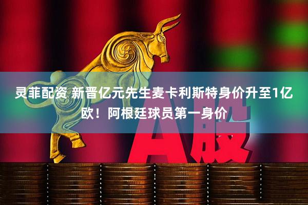 灵菲配资 新晋亿元先生麦卡利斯特身价升至1亿欧！阿根廷球员第一身价