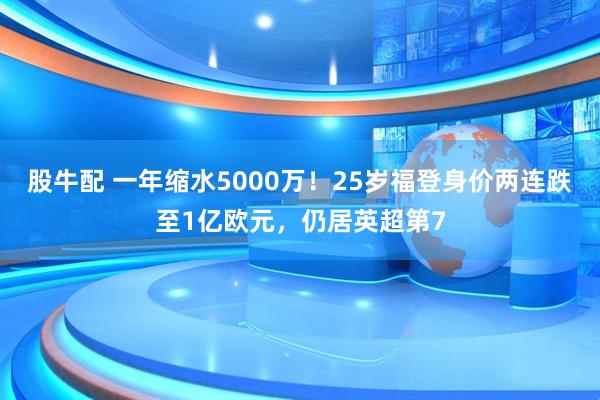 股牛配 一年缩水5000万！25岁福登身价两连跌至1亿欧元，仍居英超第7