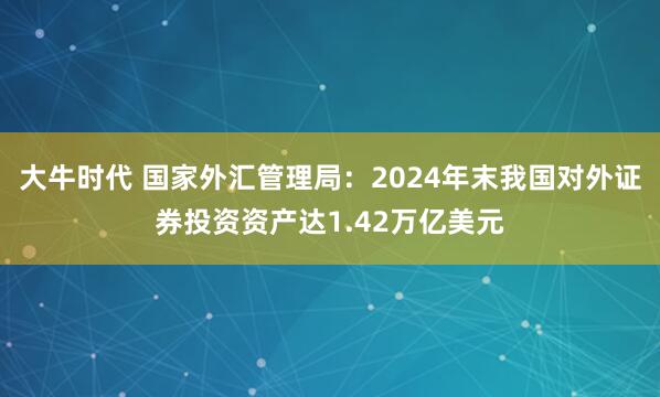 大牛时代 国家外汇管理局：2024年末我国对外证券投资资产达1.42万亿美元