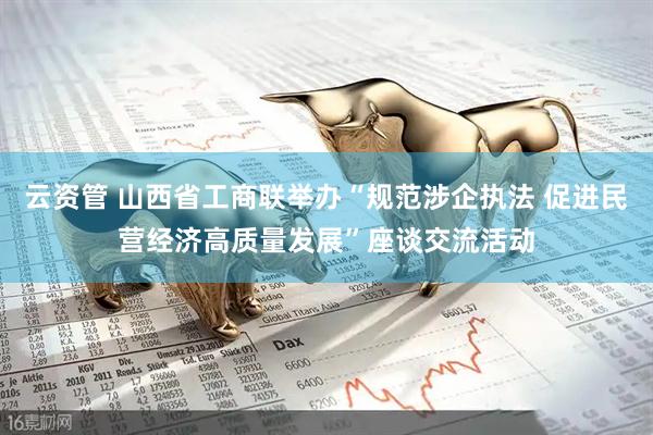 云资管 山西省工商联举办“规范涉企执法 促进民营经济高质量发展”座谈交流活动