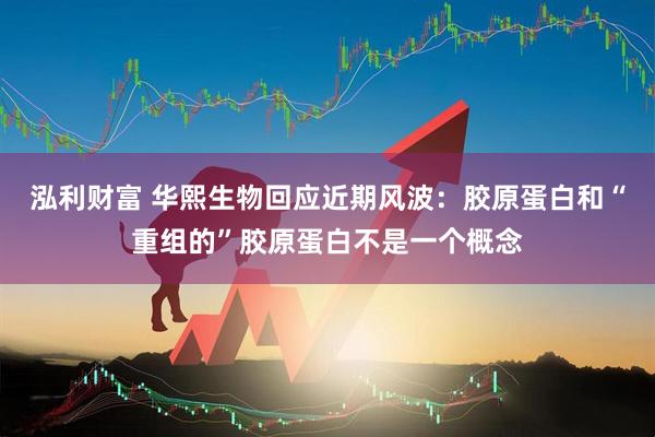 泓利财富 华熙生物回应近期风波：胶原蛋白和“重组的”胶原蛋白不是一个概念