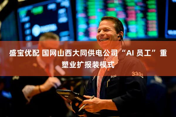 盛宝优配 国网山西大同供电公司 “AI 员工” 重塑业扩报装模式
