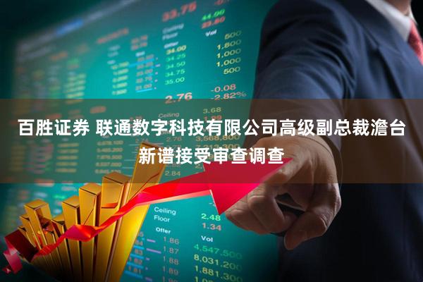 百胜证券 联通数字科技有限公司高级副总裁澹台新谱接受审查调查