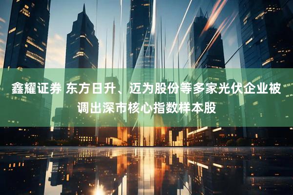 鑫耀证券 东方日升、迈为股份等多家光伏企业被调出深市核心指数样本股