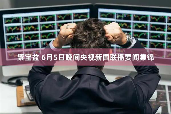 聚宝盆 6月5日晚间央视新闻联播要闻集锦