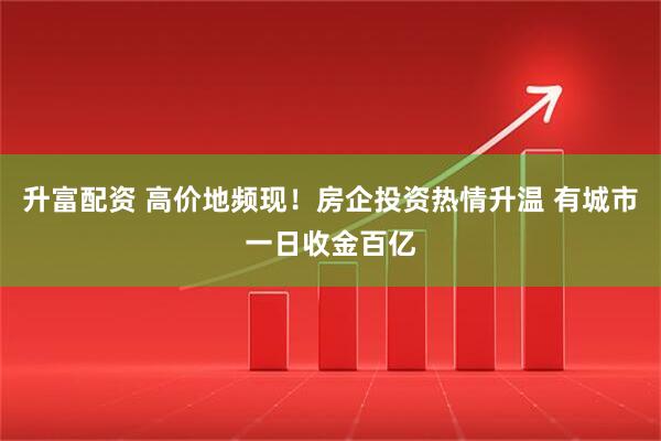 升富配资 高价地频现！房企投资热情升温 有城市一日收金百亿