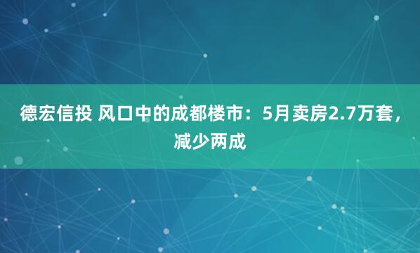 德宏信投 风口中的成都楼市：5月卖房2.7万套，减少两成