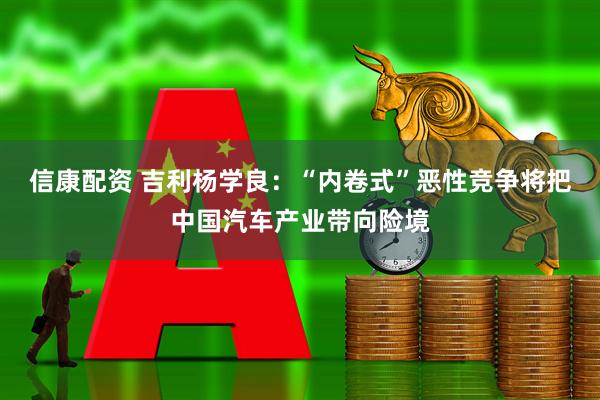 信康配资 吉利杨学良：“内卷式”恶性竞争将把中国汽车产业带向险境