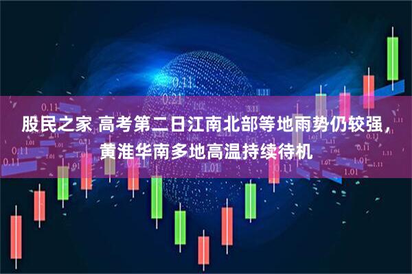 股民之家 高考第二日江南北部等地雨势仍较强，黄淮华南多地高温持续待机