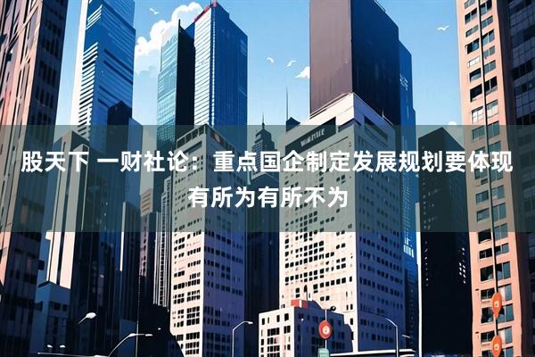 股天下 一财社论：重点国企制定发展规划要体现有所为有所不为