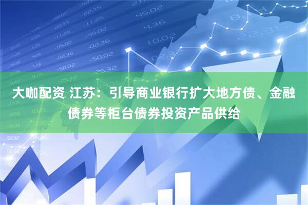 大咖配资 江苏：引导商业银行扩大地方债、金融债券等柜台债券投资产品供给