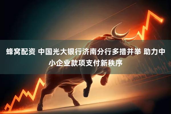 蜂窝配资 中国光大银行济南分行多措并举 助力中小企业款项支付新秩序