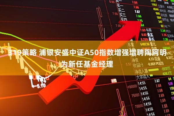 319策略 浦银安盛中证A50指数增强增聘陶阿明为新任基金经理