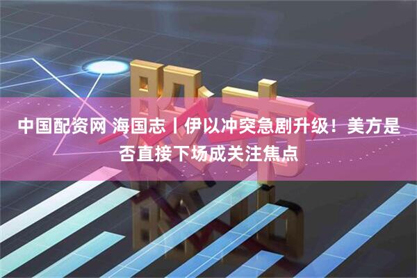 中国配资网 海国志丨伊以冲突急剧升级！美方是否直接下场成关注焦点