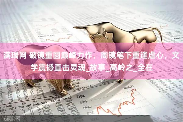满瑞网 破镜重圆巅峰力作，周镜笔下重逢虐心，文学震撼直击灵魂_故事_高岭之_全在