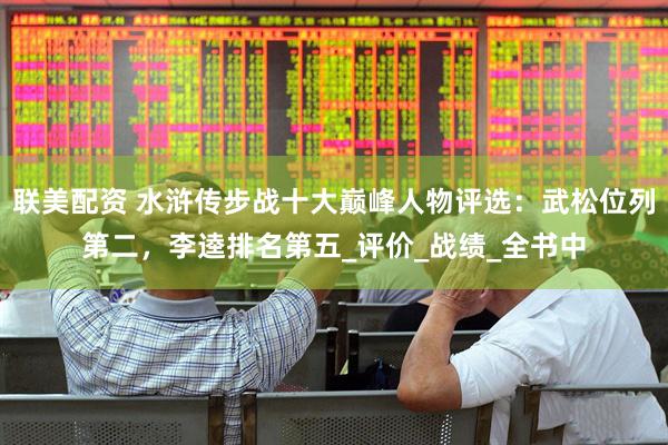 联美配资 水浒传步战十大巅峰人物评选：武松位列第二，李逵排名第五_评价_战绩_全书中