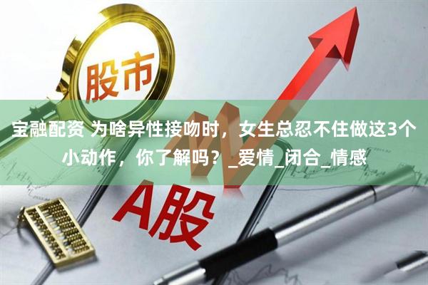 宝融配资 为啥异性接吻时，女生总忍不住做这3个小动作，你了解吗？_爱情_闭合_情感