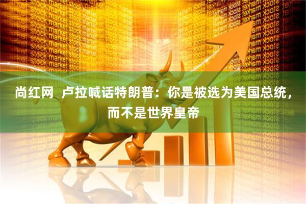 尚红网  卢拉喊话特朗普：你是被选为美国总统，而不是世界皇帝