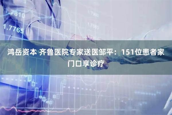 鸿岳资本 齐鲁医院专家送医邹平：151位患者家门口享诊疗