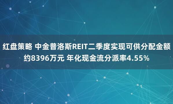 红盘策略 中金普洛斯REIT二季度实现可供分配金额约8396万元 年化现金流分派率4.55%