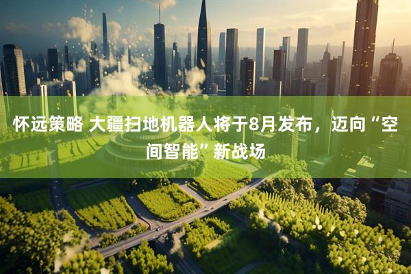 怀远策略 大疆扫地机器人将于8月发布，迈向“空间智能”新战场