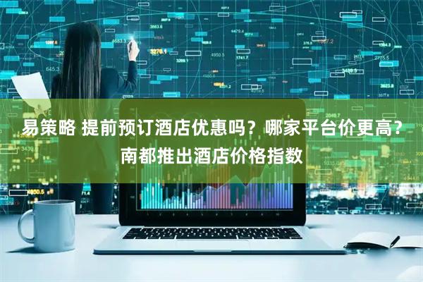易策略 提前预订酒店优惠吗？哪家平台价更高？南都推出酒店价格指数
