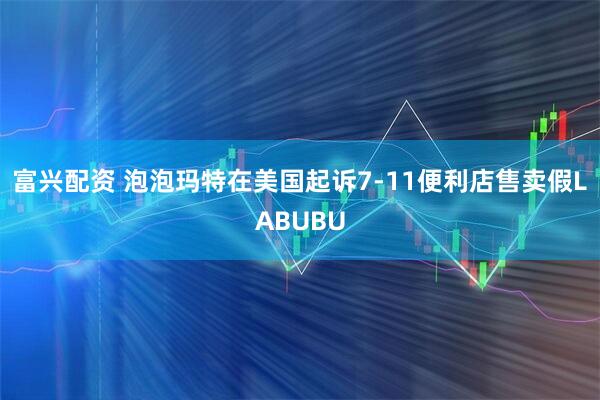 富兴配资 泡泡玛特在美国起诉7-11便利店售卖假LABUBU