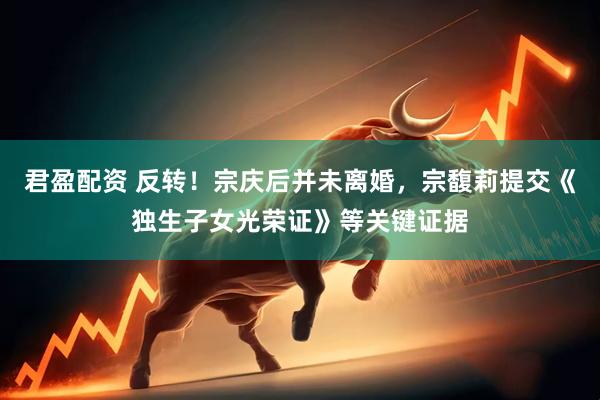 君盈配资 反转！宗庆后并未离婚，宗馥莉提交《独生子女光荣证》等关键证据