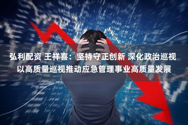 弘利配资 王祥喜：坚持守正创新 深化政治巡视 以高质量巡视推动应急管理事业高质量发展