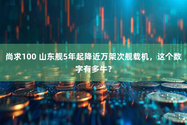 尚求100 山东舰5年起降近万架次舰载机，这个数字有多牛？