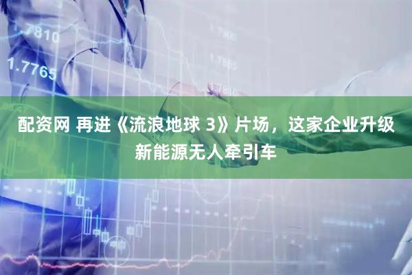 配资网 再进《流浪地球 3》片场，这家企业升级新能源无人牵引车