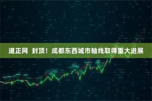 道正网  封顶！成都东西城市轴线取得重大进展
