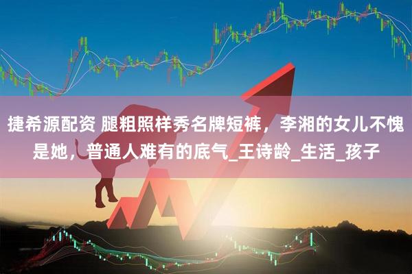 捷希源配资 腿粗照样秀名牌短裤，李湘的女儿不愧是她，普通人难有的底气_王诗龄_生活_孩子