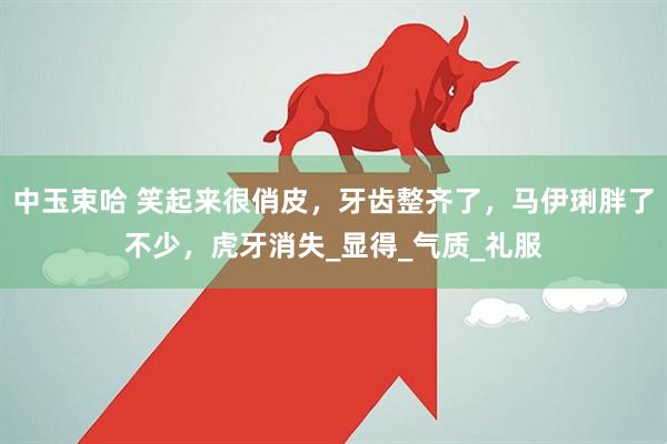 中玉束哈 笑起来很俏皮，牙齿整齐了，马伊琍胖了不少，虎牙消失_显得_气质_礼服
