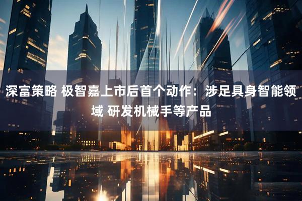 深富策略 极智嘉上市后首个动作：涉足具身智能领域 研发机械手等产品