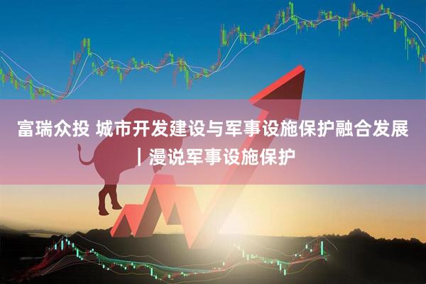 富瑞众投 城市开发建设与军事设施保护融合发展｜漫说军事设施保护
