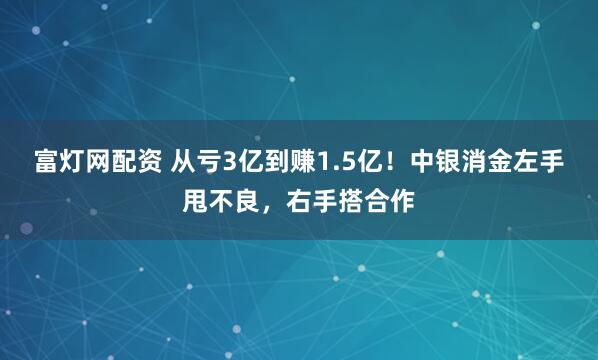 富灯网配资 从亏3亿到赚1.5亿！中银消金左手甩不良，右手搭合作