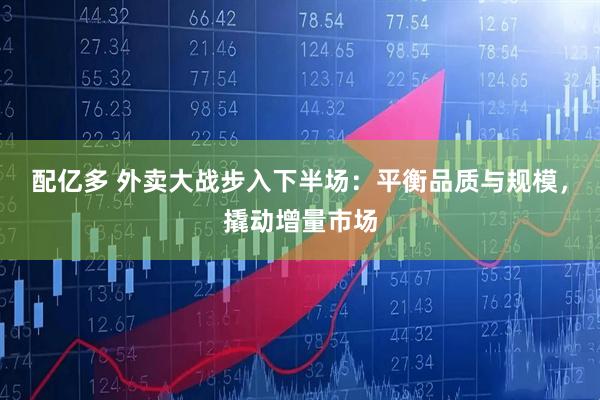 配亿多 外卖大战步入下半场：平衡品质与规模，撬动增量市场