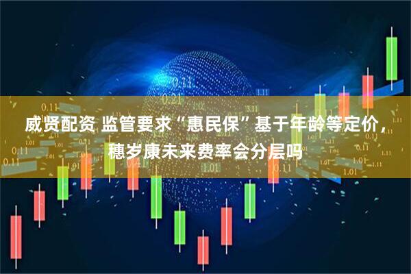 威贤配资 监管要求“惠民保”基于年龄等定价，穗岁康未来费率会分层吗