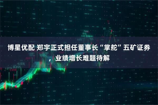 博星优配 郑宇正式担任董事长“掌舵”五矿证券，业绩增长难题待解