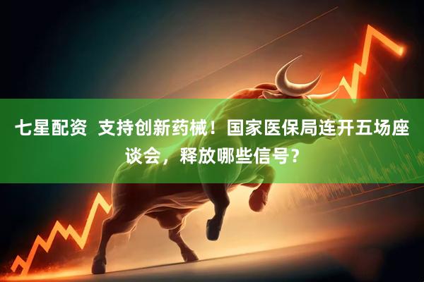 七星配资  支持创新药械！国家医保局连开五场座谈会，释放哪些信号？