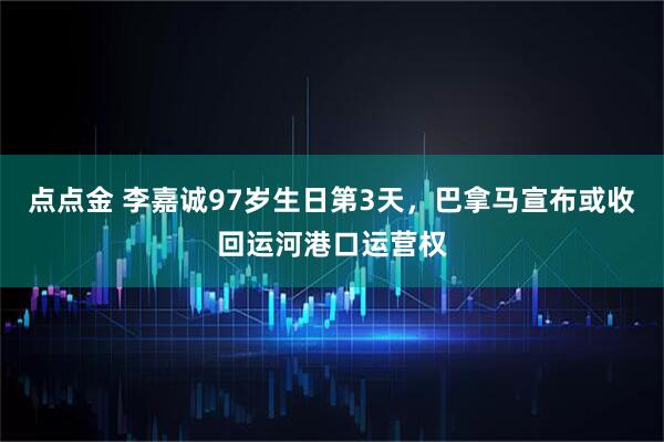 点点金 李嘉诚97岁生日第3天，巴拿马宣布或收回运河港口运营权