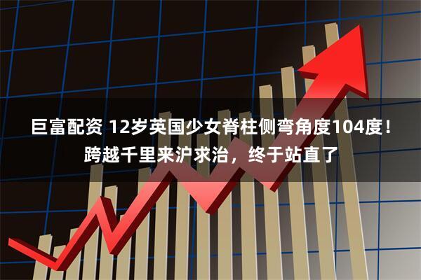 巨富配资 12岁英国少女脊柱侧弯角度104度！跨越千里来沪求治，终于站直了