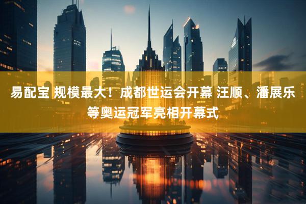 易配宝 规模最大！成都世运会开幕 汪顺、潘展乐等奥运冠军亮相开幕式