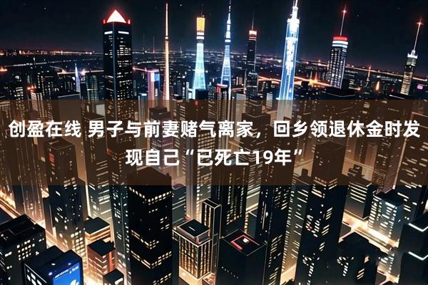 创盈在线 男子与前妻赌气离家，回乡领退休金时发现自己“已死亡19年”